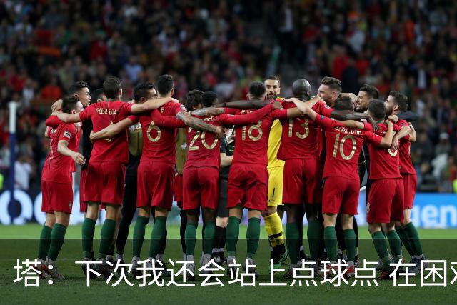 塔：下次我还会站上点球点 在困难的时刻承担责任很重要