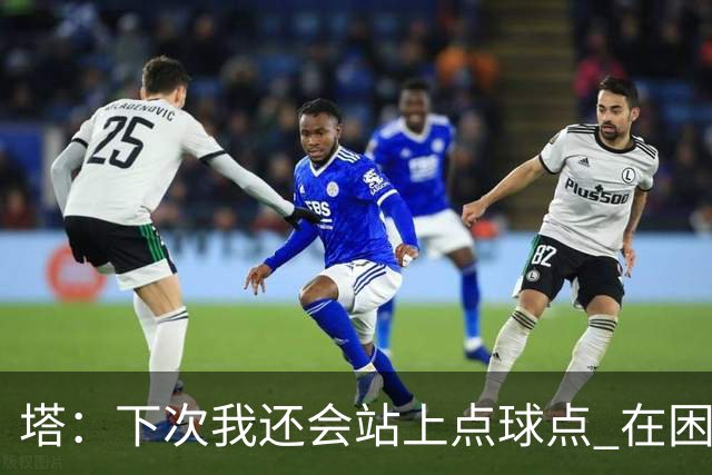 塔：下次我还会站上点球点 在困难的时刻承担责任很重要