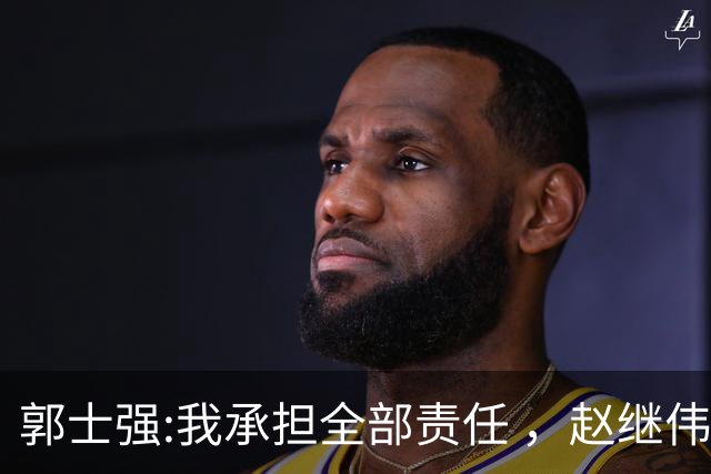 郭士强:我承担全部责任 ，赵继伟:下一场全力以赴 中国男篮有退路了
